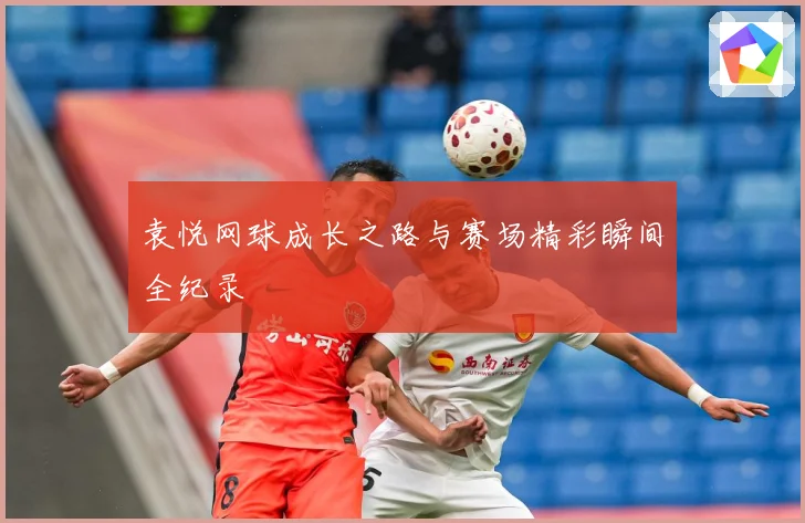 袁悦网球成长之路与赛场精彩瞬间全纪录