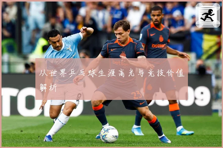 从世界乒乓球生涯高光与竞技价值解析