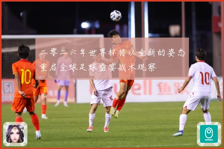 二零二六年世界杯将以全新的姿态重启全球足球盛宴战术观察