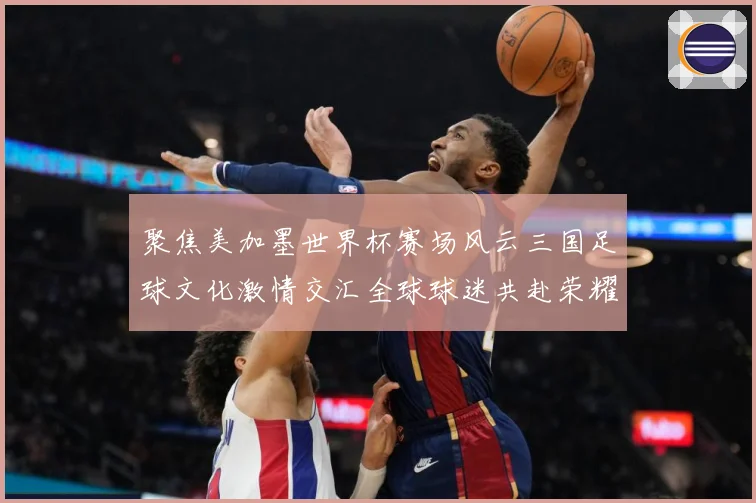 聚焦美加墨世界杯赛场风云三国足球文化激情交汇全球球迷共赴荣耀赛事前瞻
