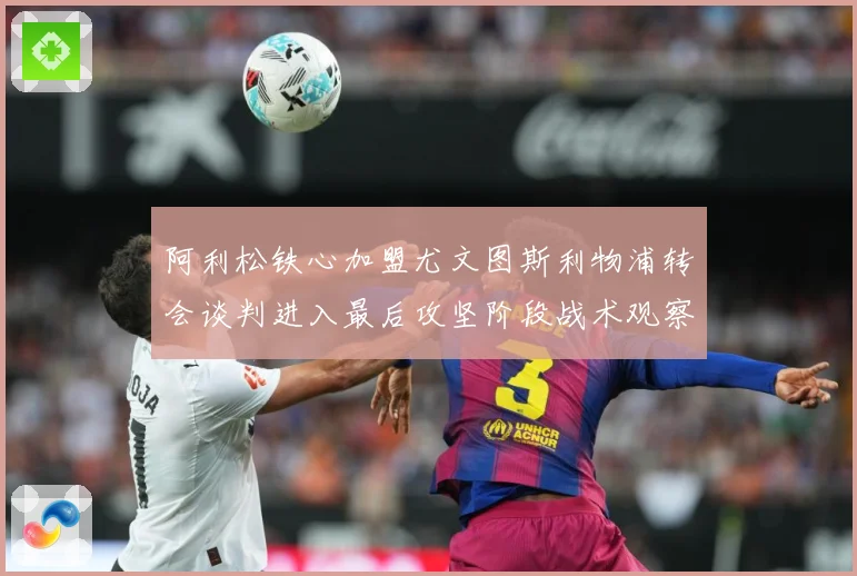 阿利松铁心加盟尤文图斯利物浦转会谈判进入最后攻坚阶段战术观察