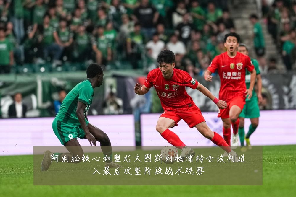 阿利松铁心加盟尤文图斯利物浦转会谈判进入最后攻坚阶段战术观察