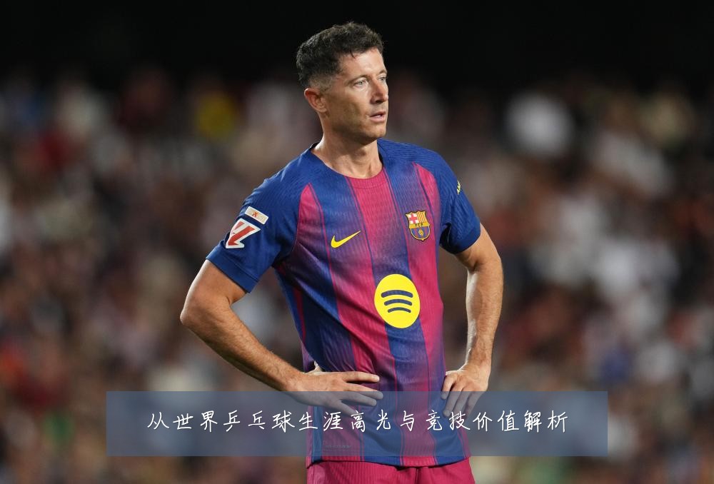 从世界乒乓球生涯高光与竞技价值解析