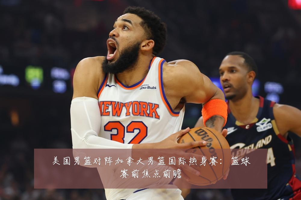 美国男篮对阵加拿大男篮国际热身赛:篮球赛前焦点前瞻