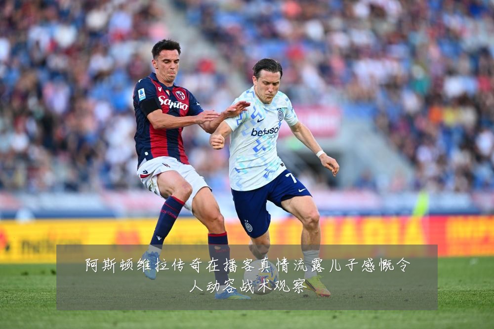 阿斯顿维拉传奇在播客真情流露儿子感慨令人动容战术观察